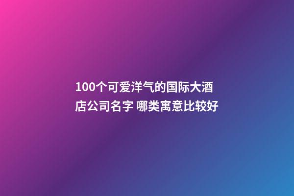 100个可爱洋气的国际大酒店公司名字 哪类寓意比较好